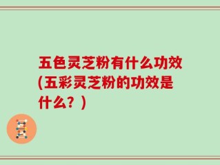 五色灵芝粉有什么功效(五彩灵芝粉的功效是什么？)