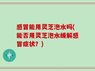 感冒能用灵芝泡水吗(能否用灵芝泡水缓解感冒症状？)