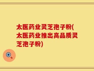 太医药业灵芝孢子粉(太医药业推出高品质灵芝孢子粉)