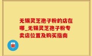 无锡灵芝孢子粉的店在哪_无锡灵芝孢子粉专卖店位置及购买指南