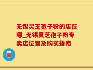 无锡灵芝孢子粉的店在哪_无锡灵芝孢子粉专卖店位置及购买指南