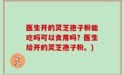 医生开的灵芝孢子粉能吃吗可以食用吗？医生给开的灵芝孢子粉。)