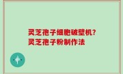 灵芝孢子细胞破壁机？灵芝孢子粉制作法
