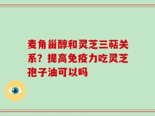 麦角甾醇和灵芝三萜关系？提高免疫力吃灵芝孢子油可以吗