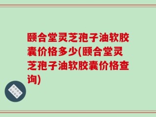 颐合堂灵芝孢子油软胶囊价格多少(颐合堂灵芝孢子油软胶囊价格查询)