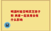 喝酒时能否喝灵芝孢子粉 两者一起食用会有什么影响