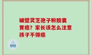 破壁灵芝孢子粉胶囊 胃癌？家长该怎么注意孩子不得癌