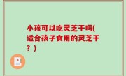 小孩可以吃灵芝干吗(适合孩子食用的灵芝干？)