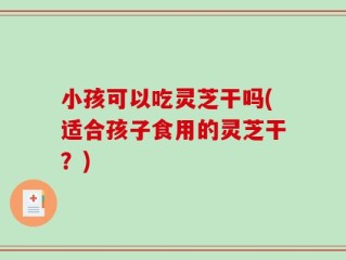 小孩可以吃灵芝干吗(适合孩子食用的灵芝干？)