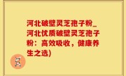 河北破壁灵芝孢子粉_河北优质破壁灵芝孢子粉：高效吸收，健康养生之选)