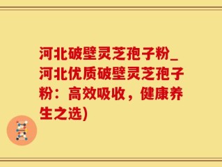 河北破壁灵芝孢子粉_河北优质破壁灵芝孢子粉：高效吸收，健康养生之选)