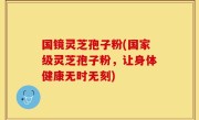 国镜灵芝孢子粉(国家级灵芝孢子粉，让身体健康无时无刻)