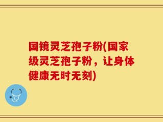 国镜灵芝孢子粉(国家级灵芝孢子粉，让身体健康无时无刻)