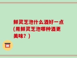 鲜灵芝泡什么酒好一点(用鲜灵芝泡哪种酒更美味？)