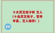 十大灵芝孢子粉 芝人(十品灵芝孢子，营养丰富，芝人推荐！)