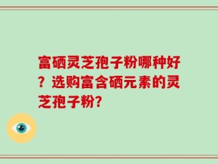 富硒灵芝孢子粉哪种好？选购富含硒元素的灵芝孢子粉？