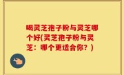喝灵芝孢子粉与灵芝哪个好(灵芝孢子粉与灵芝：哪个更适合你？)