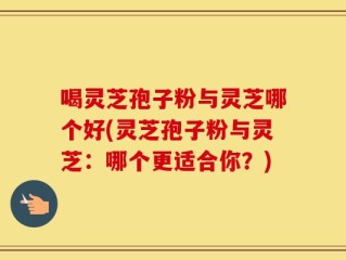 喝灵芝孢子粉与灵芝哪个好(灵芝孢子粉与灵芝：哪个更适合你？)