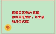 直播灵芝香炉(直播：体验灵芝香炉，为生活加点仪式感)