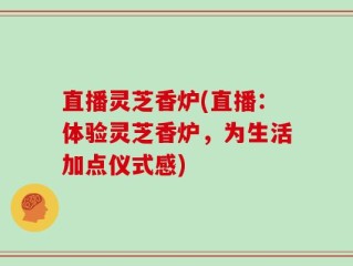 直播灵芝香炉(直播：体验灵芝香炉，为生活加点仪式感)
