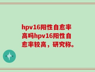 hpv16阳性自愈率高吗hpv16阳性自愈率较高，研究称。