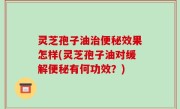 灵芝孢子油治便秘效果怎样(灵芝孢子油对缓解便秘有何功效？)