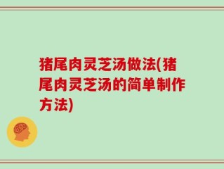 猪尾肉灵芝汤做法(猪尾肉灵芝汤的简单制作方法)