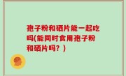 孢子粉和硒片能一起吃吗(能同时食用孢子粉和硒片吗？)