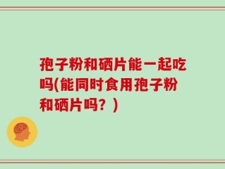 孢子粉和硒片能一起吃吗(能同时食用孢子粉和硒片吗？)