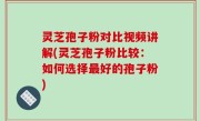 灵芝孢子粉对比视频讲解(灵芝孢子粉比较：如何选择最好的孢子粉)