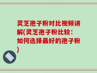 灵芝孢子粉对比视频讲解(灵芝孢子粉比较：如何选择最好的孢子粉)