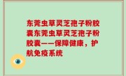 东莞虫草灵芝孢子粉胶囊东莞虫草灵芝孢子粉胶囊——保障健康，护航免疫系统