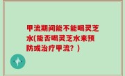 甲流期间能不能喝灵芝水(能否喝灵芝水来预防或治疗甲流？)