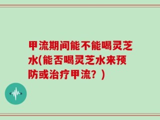 甲流期间能不能喝灵芝水(能否喝灵芝水来预防或治疗甲流？)