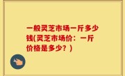一般灵芝市场一斤多少钱(灵芝市场价：一斤价格是多少？)