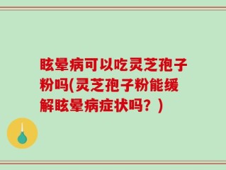 眩晕病可以吃灵芝孢子粉吗(灵芝孢子粉能缓解眩晕病症状吗？)
