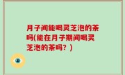 月子间能喝灵芝泡的茶吗(能在月子期间喝灵芝泡的茶吗？)