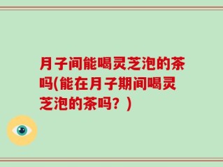 月子间能喝灵芝泡的茶吗(能在月子期间喝灵芝泡的茶吗？)