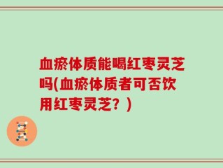 血瘀体质能喝红枣灵芝吗(血瘀体质者可否饮用红枣灵芝？)