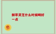 鲜萃灵芝什么时候喝好一点