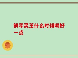 鲜萃灵芝什么时候喝好一点