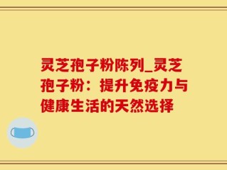 灵芝孢子粉陈列_灵芝孢子粉：提升免疫力与健康生活的天然选择