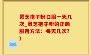 灵芝孢子粉口服一天几次_灵芝孢子粉的正确服用方法：每天几次？)