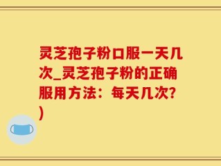 灵芝孢子粉口服一天几次_灵芝孢子粉的正确服用方法：每天几次？)