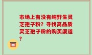 市场上有没有纯野生灵芝孢子粉?寻找高品质灵芝孢子粉的购买渠道?