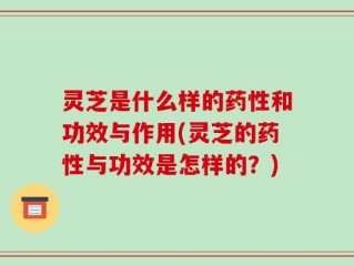 灵芝是什么样的药性和功效与作用(灵芝的药性与功效是怎样的？)