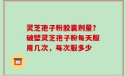 灵芝孢子粉胶囊剂量？破壁灵芝孢子粉每天服用几次，每次服多少