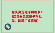 包头灵芝孢子粉批发厂家(包头灵芝孢子粉批发，优质厂家直销)