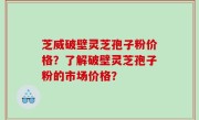 芝威破壁灵芝孢子粉价格？了解破壁灵芝孢子粉的市场价格？