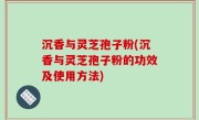 沉香与灵芝孢子粉(沉香与灵芝孢子粉的功效及使用方法)